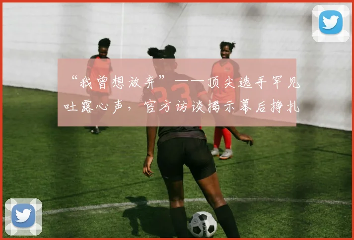 “我曾想放弃”——顶尖选手罕见吐露心声，官方访谈揭示幕后挣扎