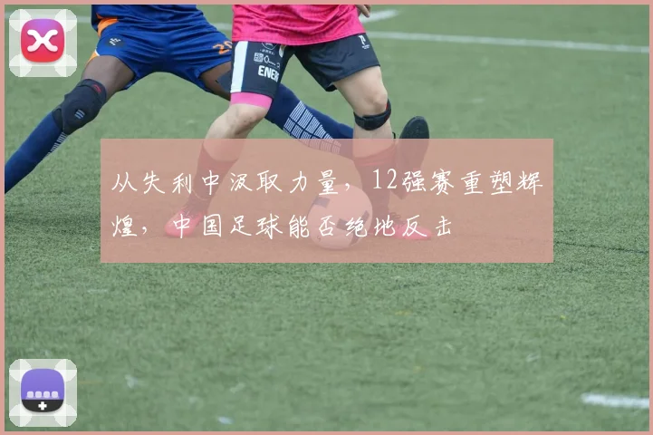 从失利中汲取力量,12强赛重塑辉煌,中国足球能否绝地反击