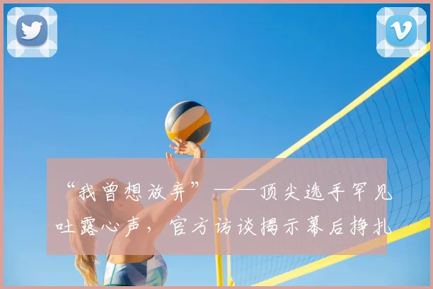 “我曾想放弃”——顶尖选手罕见吐露心声,官方访谈揭示幕后挣扎