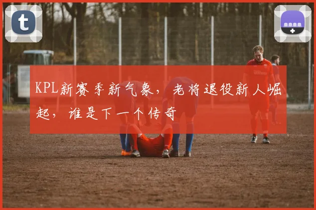 KPL新赛季新气象,老将退役新人崛起,谁是下一个传奇
