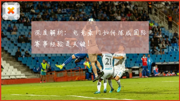 深度解析:电竞豪门如何炼成国际赛事经验是关键!